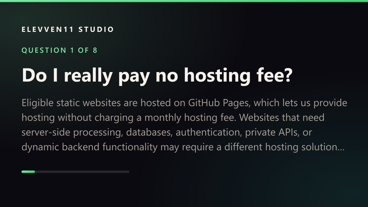 QUESTION 1 OF 8: Do I really pay no hosting fee? — Eligible static websites are hosted on GitHub Pages, which lets us provide hosting without charging a monthly hosting fee. Websites that need server-side processing, databases, authentication, private APIs, or dynamic backend functionality may require a different hosting solution