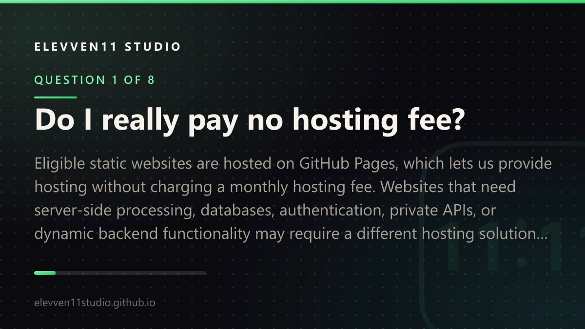 QUESTION 1 OF 8: Do I really pay no hosting fee? Eligible static websites are hosted on GitHub Pages, which lets us provide hosting without charging a monthly hosting fee. Websites that need server-side processing, databases, authentication, private APIs, or dynamic backend functionality may require a different hosting solution