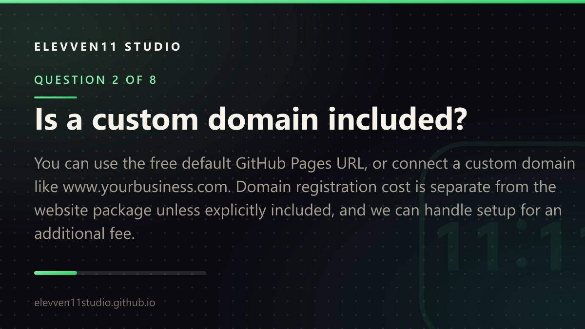 QUESTION 2 OF 8: Is a custom domain included? You can use the free default GitHub Pages URL, or connect a custom domain like www.yourbusiness.com. Domain registration cost is separate from the website package unless explicitly included, and we can handle setup for an additional fee.