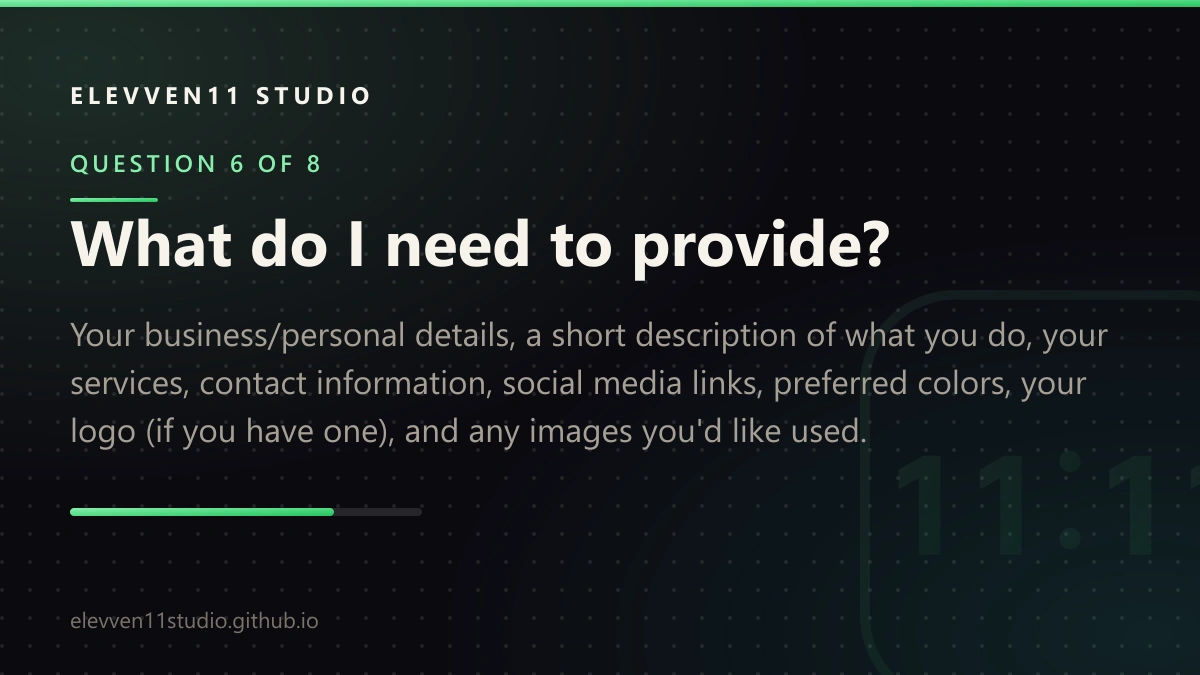 QUESTION 6 OF 8: What do I need to provide? Your business/personal details, a short description of what you do, your services, contact information, social media links, preferred colors, your logo (if you have one), and any images you'd like used.