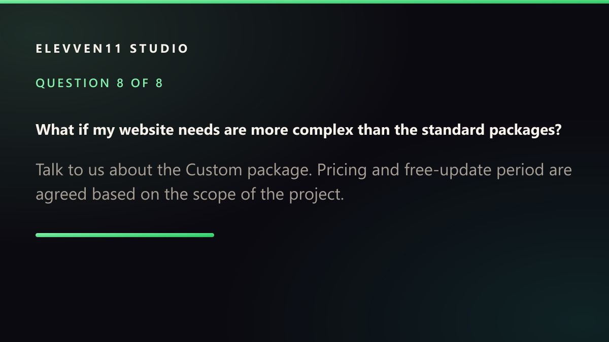 QUESTION 8 OF 8: What if my website needs are more complex than the standard packages? — Talk to us about the Custom package. Pricing and free-update period are agreed based on the scope of the project.