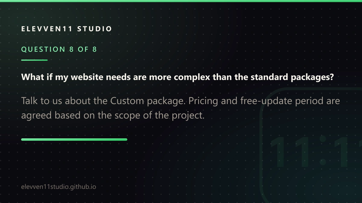 QUESTION 8 OF 8: What if my website needs are more complex than the standard packages? Talk to us about the Custom package. Pricing and free-update period are agreed based on the scope of the project.